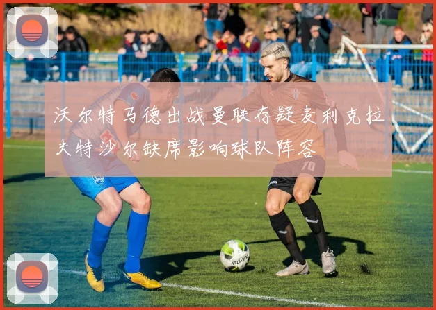 沃尔特马德出战曼联存疑麦利克拉夫特沙尔缺席影响球队阵容