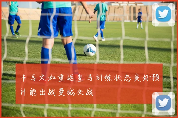 卡马文加重返皇马训练状态良好预计能出战曼城决战