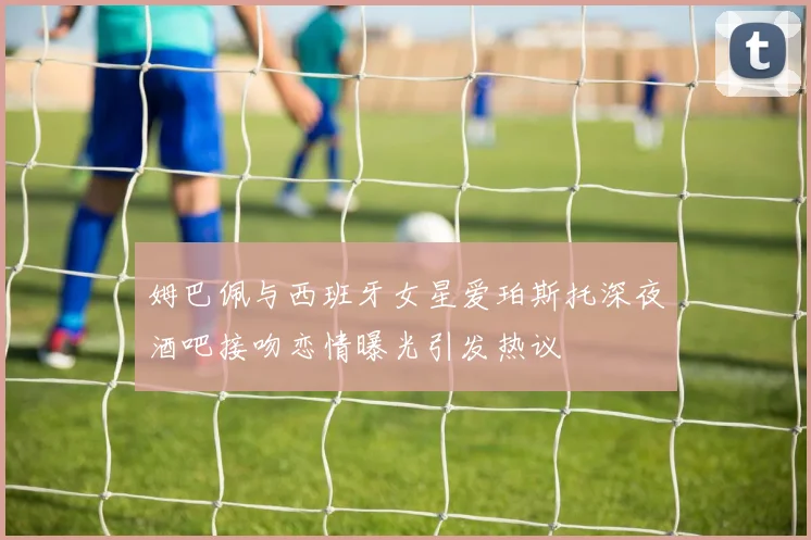 姆巴佩与西班牙女星爱珀斯托深夜酒吧接吻恋情曝光引发热议