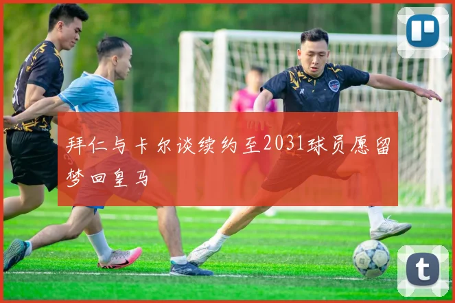 拜仁与卡尔谈续约至2031球员愿留梦回皇马