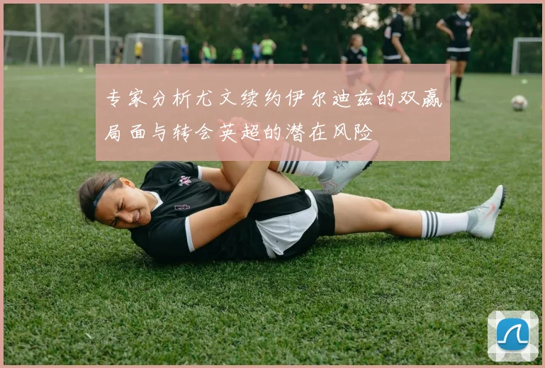 专家分析尤文续约伊尔迪兹的双赢局面与转会英超的潜在风险
