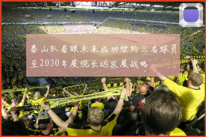 泰山队着眼未来成功续约三名球员至2030年展现长远发展战略