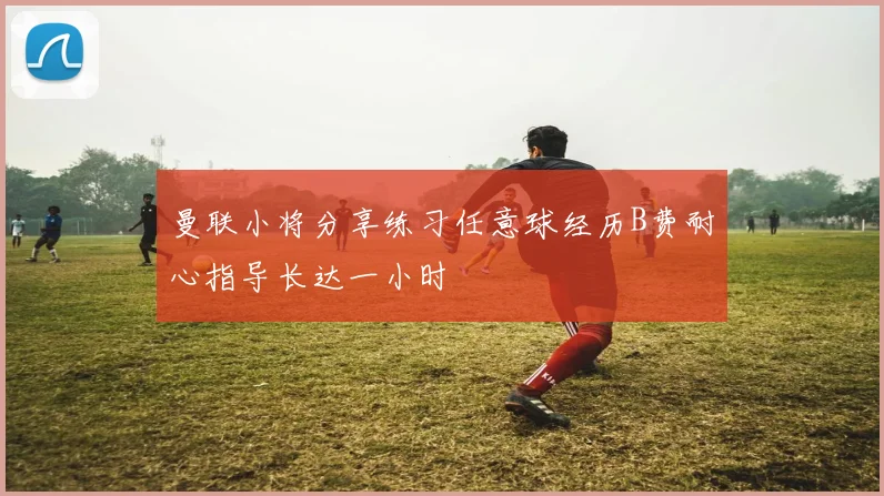 曼联小将分享练习任意球经历B费耐心指导长达一小时
