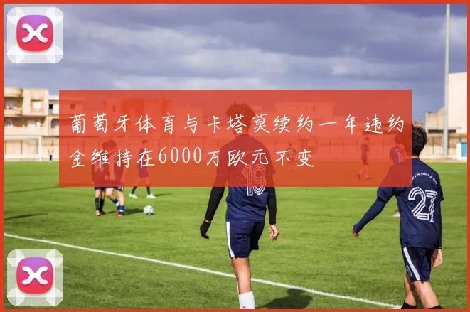 葡萄牙体育与卡塔莫续约一年违约金维持在6000万欧元不变