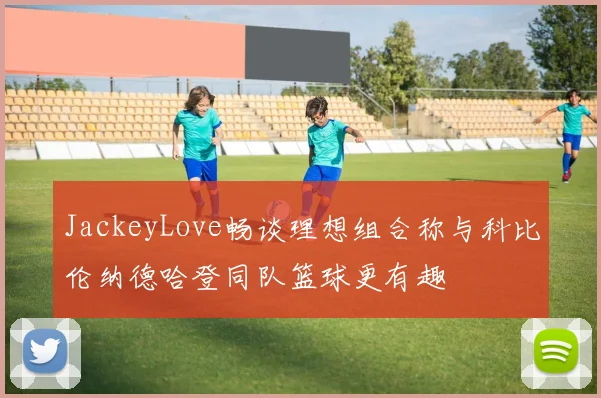 JackeyLove畅谈理想组合称与科比伦纳德哈登同队篮球更有趣