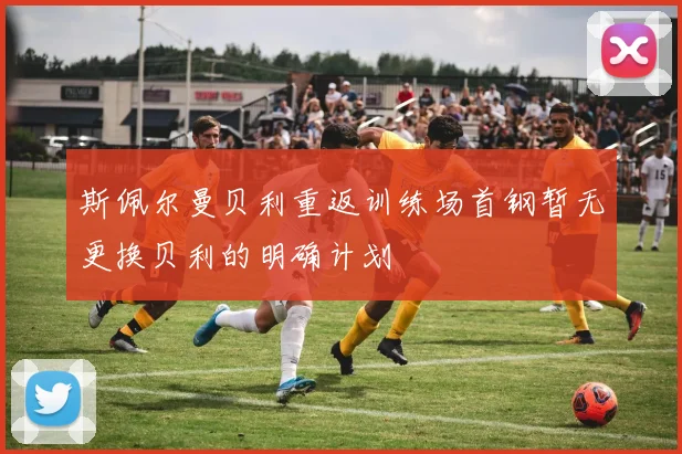斯佩尔曼贝利重返训练场首钢暂无更换贝利的明确计划