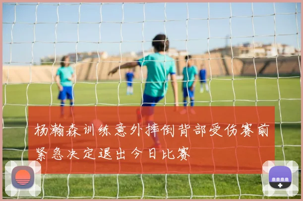 杨瀚森训练意外摔倒背部受伤赛前紧急决定退出今日比赛